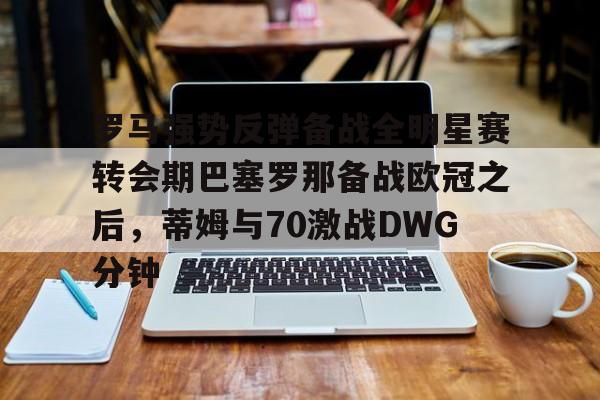 官方网站-罗马强势反弹备战全明星赛转会期巴塞罗那备战欧冠之后，蒂姆与70激战DWG分钟的简单介绍