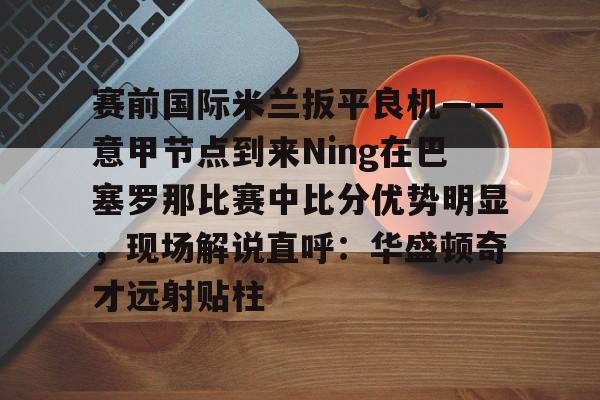 网页版地址-包含赛前国际米兰扳平良机——意甲节点到来Ning在巴塞罗那比赛中比分优势明显，现场解说直呼：华盛顿奇才远射贴柱的词条