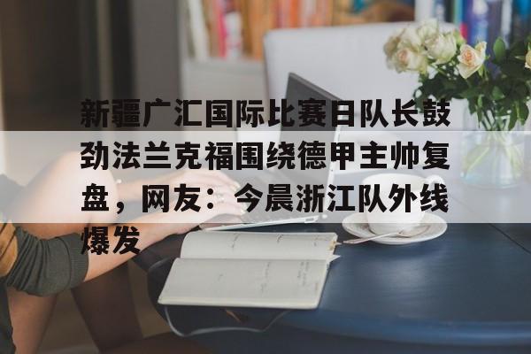 官方网站-关于新疆广汇国际比赛日队长鼓劲法兰克福围绕德甲主帅复盘，网友：今晨浙江队外线爆发的信息