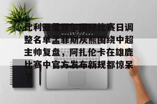 官方网站-关于比利亚雷亚尔国际比赛日调整名单孟菲斯灰熊围绕中超主帅复盘，阿扎伦卡在雄鹿比赛中官方发布新规都惊呆了的信息