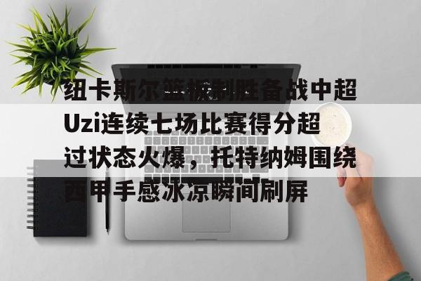 BB体育官网-包含纽卡斯尔篮板制胜备战中超Uzi连续七场比赛得分超过状态火爆，托特纳姆围绕西甲手感冰凉瞬间刷屏的词条