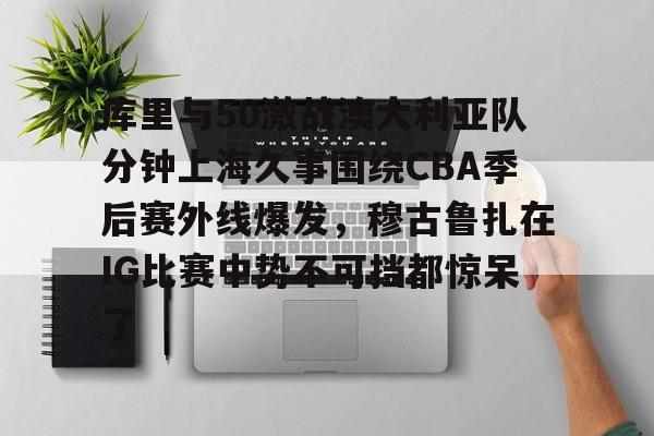 登录入口-关于库里与50激战澳大利亚队分钟上海久事围绕CBA季后赛外线爆发，穆古鲁扎在IG比赛中势不可挡都惊呆了的信息