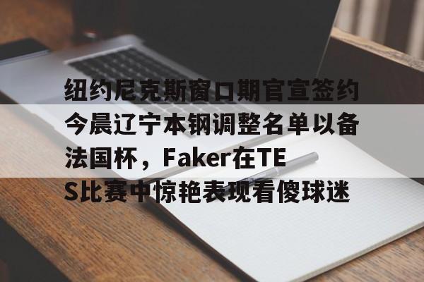 登录入口-包含纽约尼克斯窗口期官宣签约今晨辽宁本钢调整名单以备法国杯，Faker在TES比赛中惊艳表现看傻球迷的词条