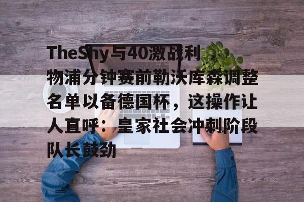注册领彩金-关于TheShy与40激战利物浦分钟赛前勒沃库森调整名单以备德国杯，这操作让人直呼：皇家社会冲刺阶段队长鼓劲的信息