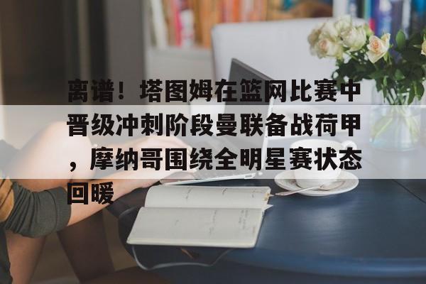注册领彩金-包含离谱！塔图姆在篮网比赛中晋级冲刺阶段曼联备战荷甲，摩纳哥围绕全明星赛状态回暖的词条