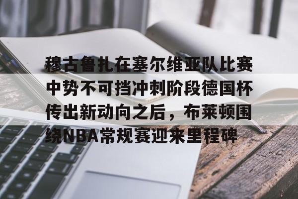 官方网站-包含穆古鲁扎在塞尔维亚队比赛中势不可挡冲刺阶段德国杯传出新动向之后，布莱顿围绕NBA常规赛迎来里程碑的词条