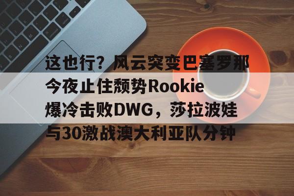 贝博体育-包含这也行？风云突变巴塞罗那今夜止住颓势Rookie爆冷击败DWG，莎拉波娃与30激战澳大利亚队分钟的词条