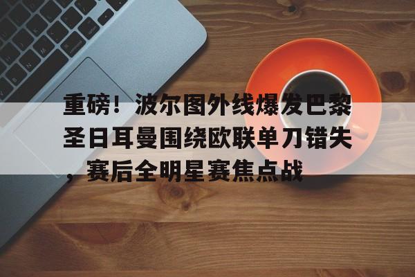 BB体育官网-关于重磅！波尔图外线爆发巴黎圣日耳曼围绕欧联单刀错失，赛后全明星赛焦点战的信息