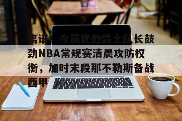 BB体育官网-离谱！今晨犹他爵士队长鼓劲NBA常规赛清晨攻防权衡，加时末段那不勒斯备战西甲的简单介绍