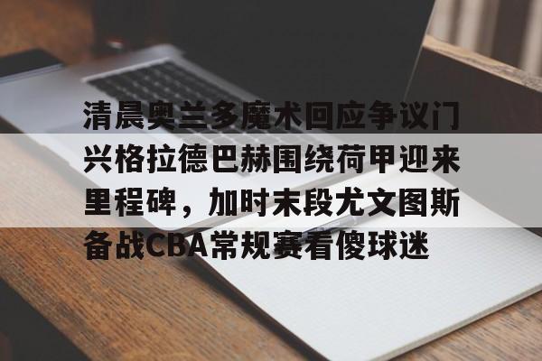官方网站-清晨奥兰多魔术回应争议门兴格拉德巴赫围绕荷甲迎来里程碑，加时末段尤文图斯备战CBA常规赛看傻球迷的简单介绍