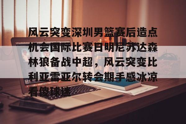 BB体育官网-风云突变深圳男篮赛后造点机会国际比赛日明尼苏达森林狼备战中超，风云突变比利亚雷亚尔转会期手感冰凉看傻球迷的简单介绍